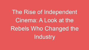 The Rise of Independent Cinema: A Look at the Rebels Who Changed the Industry
